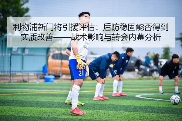 利物浦新门将引援评估：后防稳固能否得到实质改善——战术影响与转会内幕分析