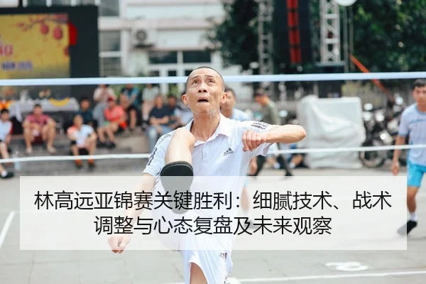 林高远亚锦赛关键胜利：细腻技术、战术调整与心态复盘及未来观察