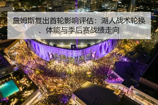 詹姆斯复出首轮影响评估：湖人战术轮换、体能与季后赛战绩走向