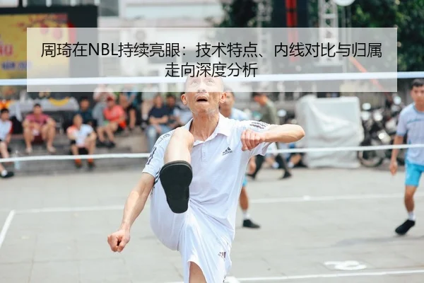 周琦在NBL持续亮眼：技术特点、内线对比与归属走向深度分析